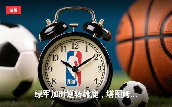 绿军加时逆转雄鹿，塔图姆36+12+8主宰关键战役